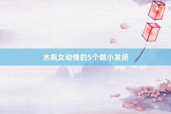 水瓶女动情的5个微小发扬