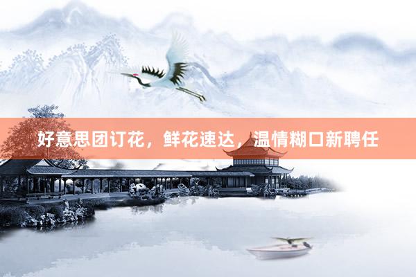 好意思团订花，鲜花速达，温情糊口新聘任