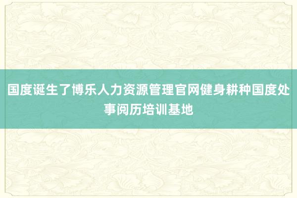 国度诞生了博乐人力资源管理官网健身耕种国度处事阅历培训基地